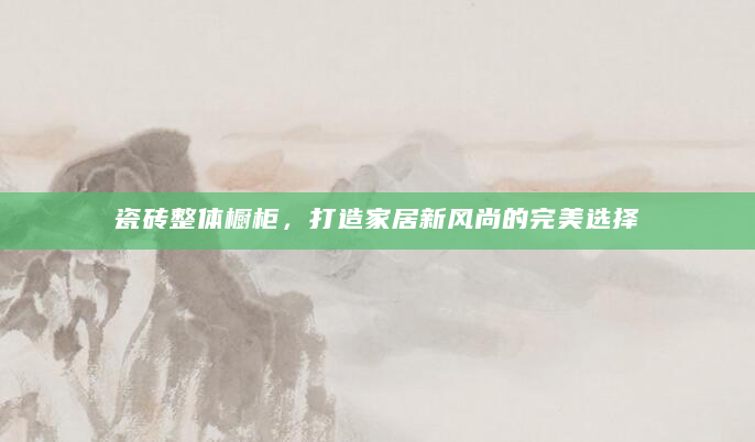 瓷砖整体橱柜，打造家居新风尚的完美选择