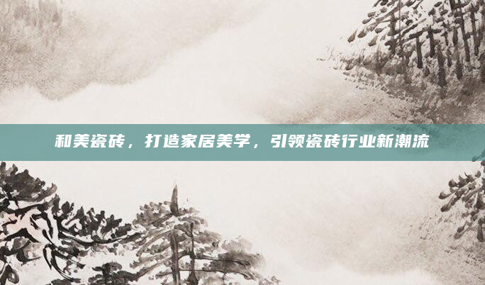 和美瓷砖，打造家居美学，引领瓷砖行业新潮流