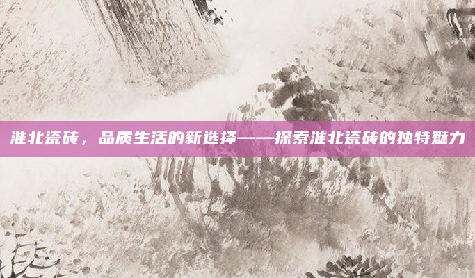 淮北瓷砖，品质生活的新选择——探索淮北瓷砖的独特魅力