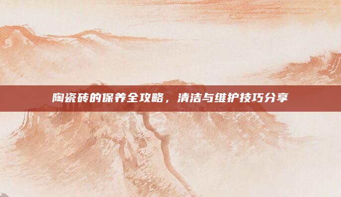 陶瓷砖的保养全攻略，清洁与维护技巧分享