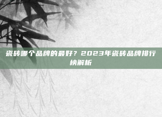 瓷砖哪个品牌的最好？2023年瓷砖品牌排行榜解析