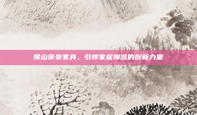 佛山帝豪家具，引领家居潮流的创新力量