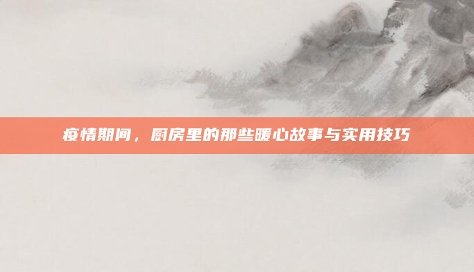 疫情期间，厨房里的那些暖心故事与实用技巧