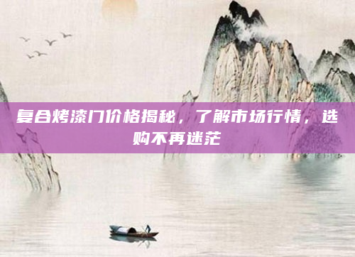 复合烤漆门价格揭秘，了解市场行情，选购不再迷茫