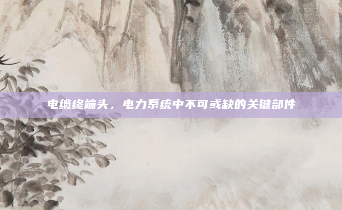 电缆终端头，电力系统中不可或缺的关键部件