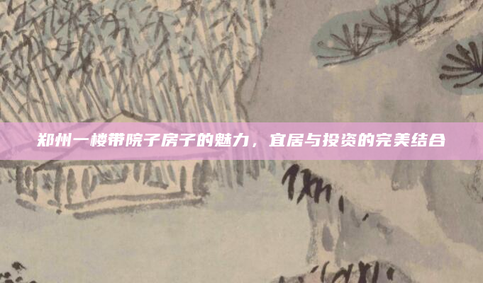 郑州一楼带院子房子的魅力，宜居与投资的完美结合