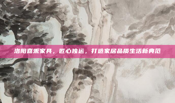 洛阳嘉禾家具，匠心独运，打造家居品质生活新典范