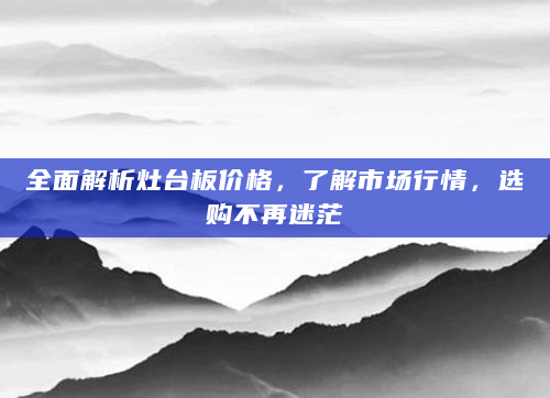 全面解析灶台板价格，了解市场行情，选购不再迷茫
