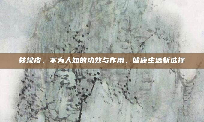 核桃皮，不为人知的功效与作用，健康生活新选择
