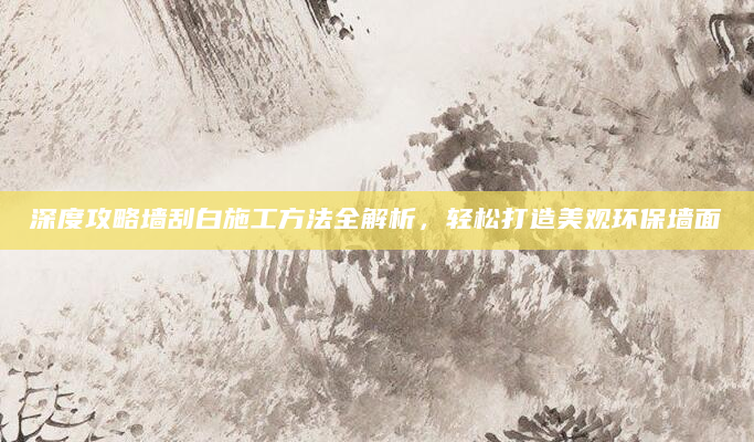 深度攻略墙刮白施工方法全解析，轻松打造美观环保墙面