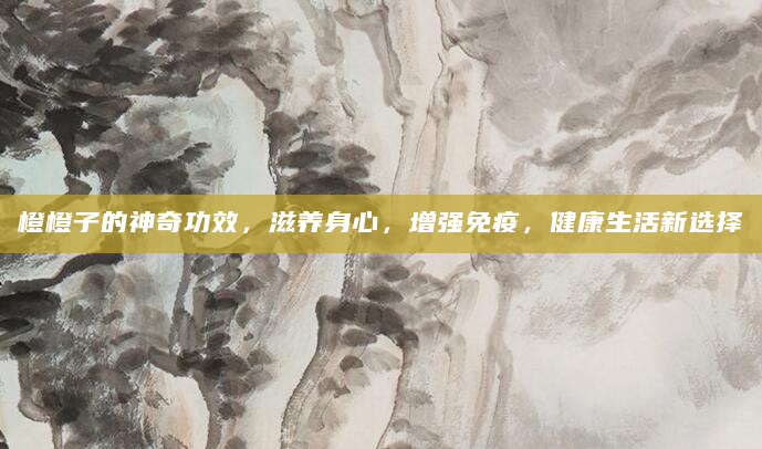 橙橙子的神奇功效，滋养身心，增强免疫，健康生活新选择