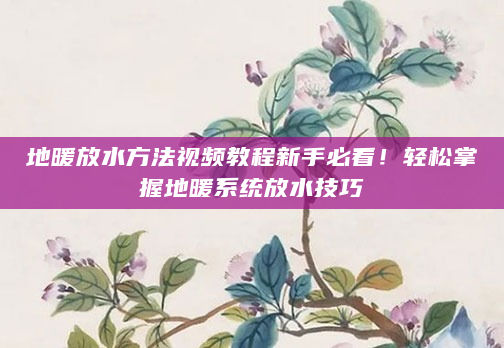 地暖放水方法视频教程新手必看！轻松掌握地暖系统放水技巧