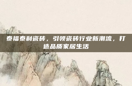 泰福泰利瓷砖，引领瓷砖行业新潮流，打造品质家居生活