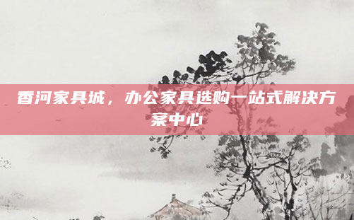 香河家具城，办公家具选购一站式解决方案中心