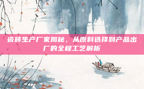 瓷砖生产厂家揭秘，从原料选择到产品出厂的全程工艺解析