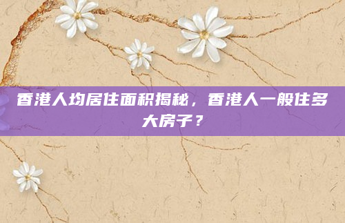 香港人均居住面积揭秘，香港人一般住多大房子？