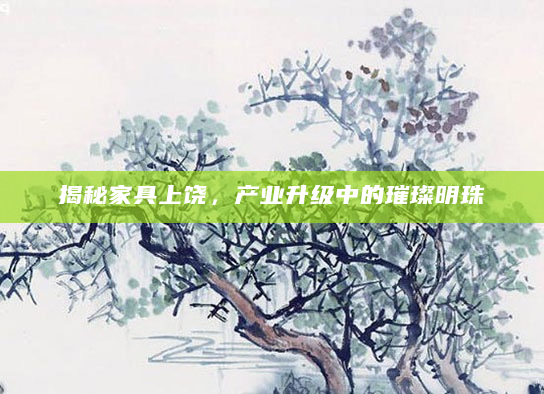 揭秘家具上饶，产业升级中的璀璨明珠