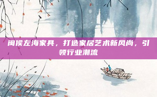 闽侯左海家具，打造家居艺术新风尚，引领行业潮流