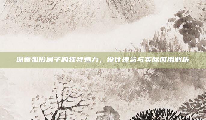 探索弧形房子的独特魅力，设计理念与实际应用解析