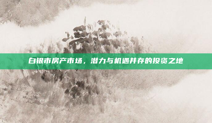 白银市房产市场，潜力与机遇并存的投资之地