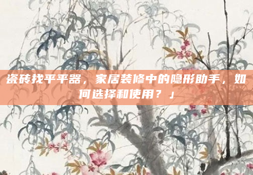 瓷砖找平平器，家居装修中的隐形助手，如何选择和使用？」