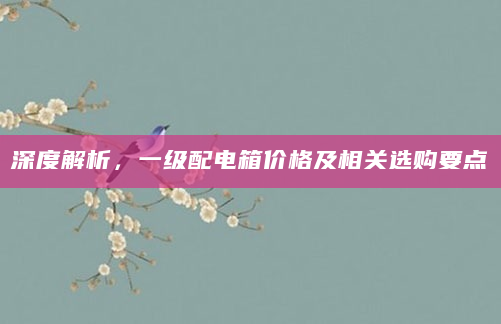 深度解析，一级配电箱价格及相关选购要点