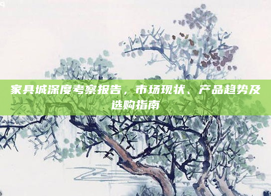 家具城深度考察报告，市场现状、产品趋势及选购指南