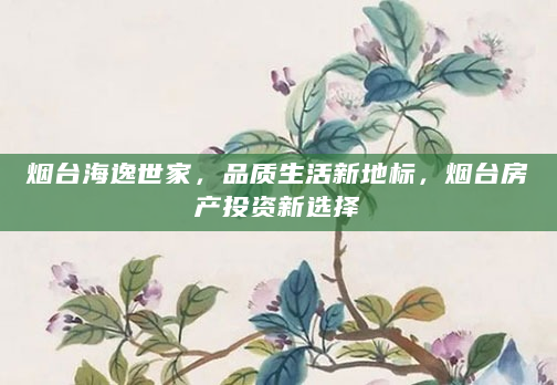 烟台海逸世家，品质生活新地标，烟台房产投资新选择