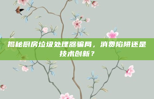 揭秘厨房垃圾处理器骗局，消费陷阱还是技术创新？