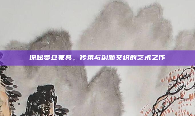 探秘费县家具，传承与创新交织的艺术之作