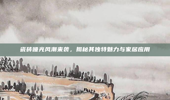 瓷砖哑光风潮来袭，揭秘其独特魅力与家居应用