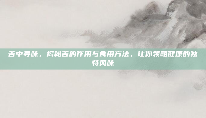苦中寻味，揭秘苦的作用与食用方法，让你领略健康的独特风味