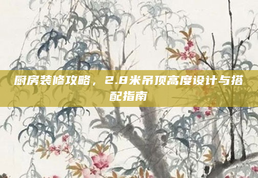 厨房装修攻略，2.8米吊顶高度设计与搭配指南