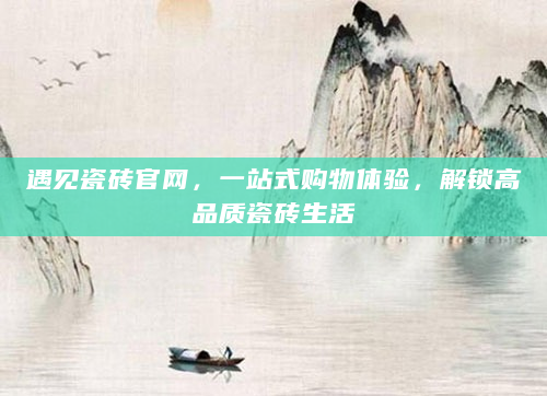 遇见瓷砖官网，一站式购物体验，解锁高品质瓷砖生活