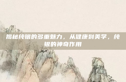 揭秘纯银的多重魅力，从健康到美学，纯银的神奇作用