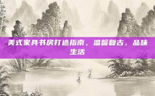 美式家具书房打造指南，温馨复古，品味生活