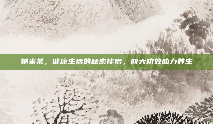 糙米茶，健康生活的秘密伴侣，四大功效助力养生