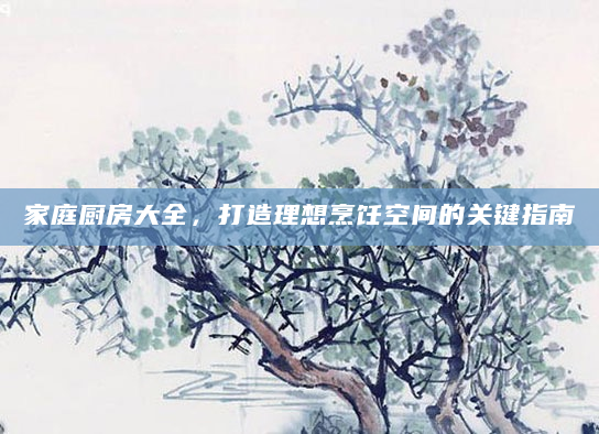 家庭厨房大全，打造理想烹饪空间的关键指南