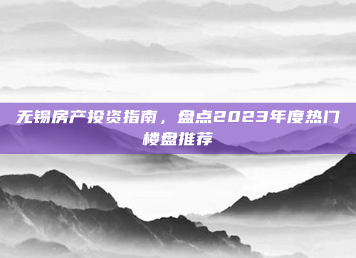 无锡房产投资指南，盘点2023年度热门楼盘推荐
