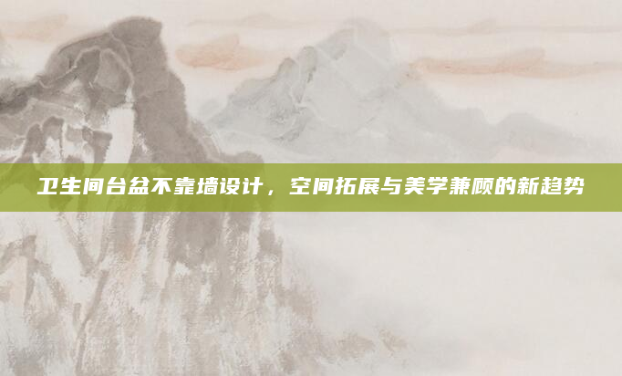 卫生间台盆不靠墙设计，空间拓展与美学兼顾的新趋势