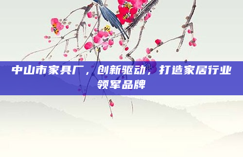 中山市家具厂，创新驱动，打造家居行业领军品牌