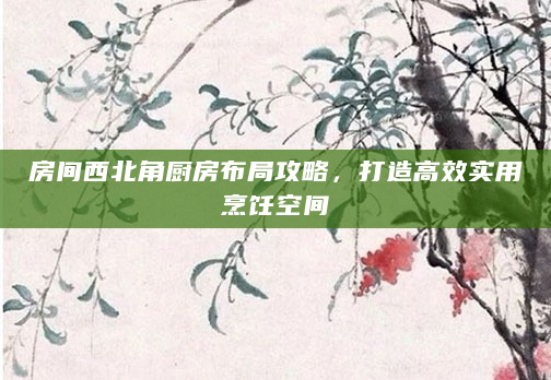 房间西北角厨房布局攻略，打造高效实用烹饪空间