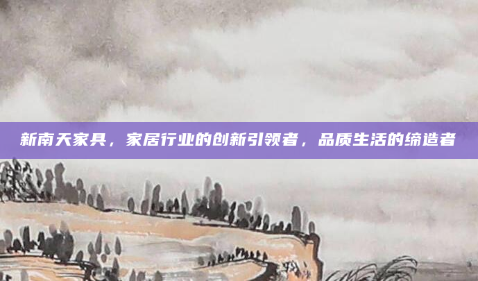 新南天家具，家居行业的创新引领者，品质生活的缔造者