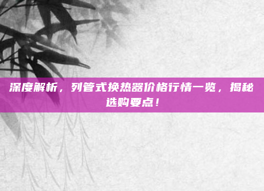深度解析，列管式换热器价格行情一览，揭秘选购要点！