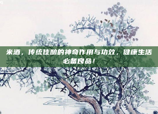 米酒，传统佳酿的神奇作用与功效，健康生活必备良品！