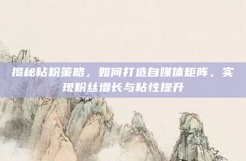 揭秘粘粉策略，如何打造自媒体矩阵，实现粉丝增长与粘性提升