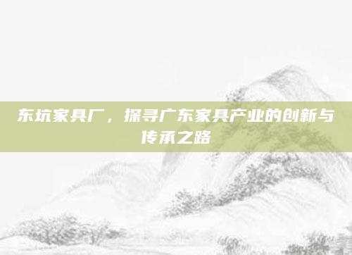 东坑家具厂，探寻广东家具产业的创新与传承之路