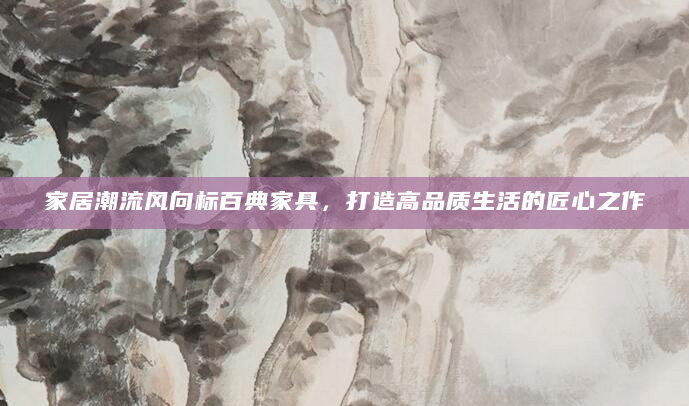 家居潮流风向标百典家具，打造高品质生活的匠心之作
