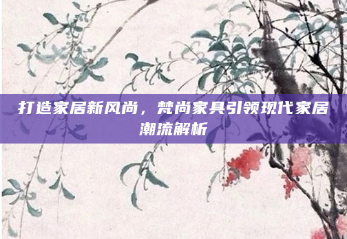 打造家居新风尚，梵尚家具引领现代家居潮流解析