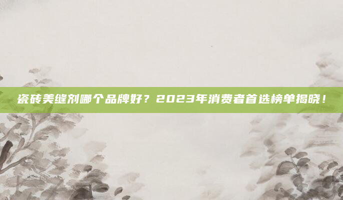 瓷砖美缝剂哪个品牌好？2023年消费者首选榜单揭晓！